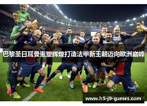 巴黎圣日耳曼重塑辉煌打造法甲新王朝迈向欧洲巅峰