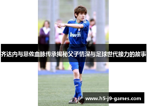 齐达内与恩佐血脉传承揭秘父子情深与足球世代接力的故事