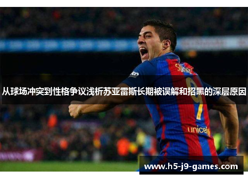 从球场冲突到性格争议浅析苏亚雷斯长期被误解和招黑的深层原因