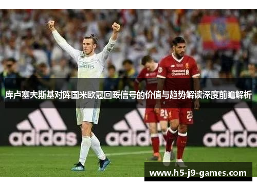 库卢塞夫斯基对阵国米欧冠回暖信号的价值与趋势解读深度前瞻解析