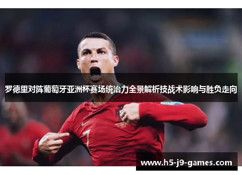 罗德里对阵葡萄牙亚洲杯赛场统治力全景解析技战术影响与胜负走向 罗德里对阵葡萄牙亚洲杯赛场统治力全景解析技战术影响与胜负走向